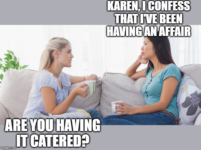 Two women talking | KAREN, I CONFESS THAT I'VE BEEN HAVING AN AFFAIR; ARE YOU HAVING IT CATERED? | image tagged in two women talking | made w/ Imgflip meme maker