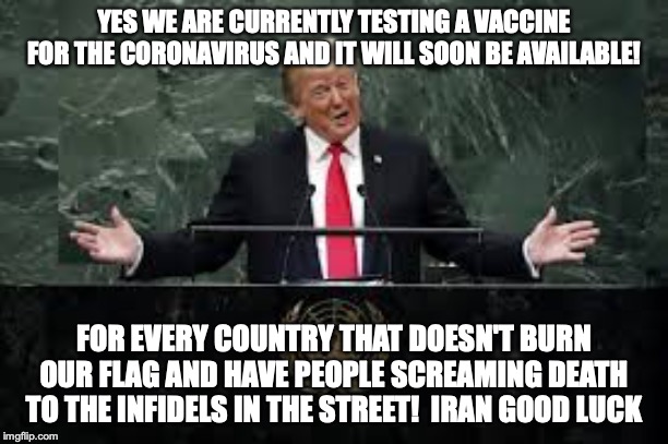 Best Of Luck Iran! Love Infidels | YES WE ARE CURRENTLY TESTING A VACCINE FOR THE CORONAVIRUS AND IT WILL SOON BE AVAILABLE! FOR EVERY COUNTRY THAT DOESN'T BURN OUR FLAG AND HAVE PEOPLE SCREAMING DEATH TO THE INFIDELS IN THE STREET!  IRAN GOOD LUCK | image tagged in iran,coronavirus,donald trump,trump | made w/ Imgflip meme maker