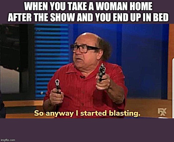 Not that I have ever done that... | WHEN YOU TAKE A WOMAN HOME AFTER THE SHOW AND YOU END UP IN BED | image tagged in started blasting | made w/ Imgflip meme maker