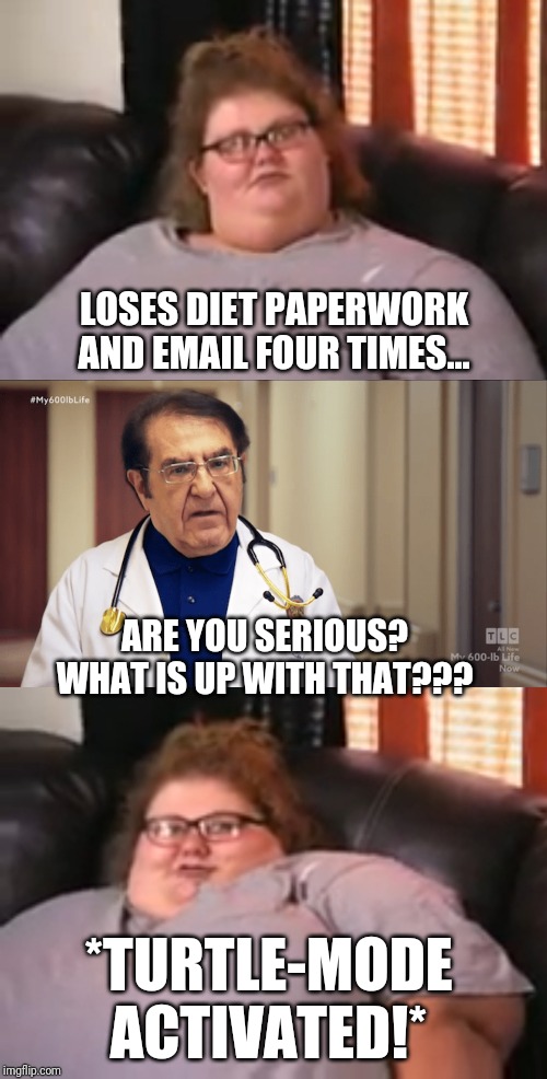 Turtle-Mode Activated! |  LOSES DIET PAPERWORK AND EMAIL FOUR TIMES... ARE YOU SERIOUS?
WHAT IS UP WITH THAT??? *TURTLE-MODE ACTIVATED!* | image tagged in dr now,my 600 lbs life,fat,funny,turtlemode | made w/ Imgflip meme maker