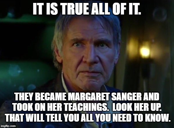 It's true, all of it!  | IT IS TRUE ALL OF IT. THEY BECAME MARGARET SANGER AND TOOK ON HER TEACHINGS.  LOOK HER UP.  THAT WILL TELL YOU ALL YOU NEED TO KNOW. | image tagged in it's true all of it | made w/ Imgflip meme maker