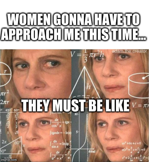 Gotta be it... | WOMEN GONNA HAVE TO APPROACH ME THIS TIME... THEY MUST BE LIKE | image tagged in blank white template,think,women,overthink | made w/ Imgflip meme maker