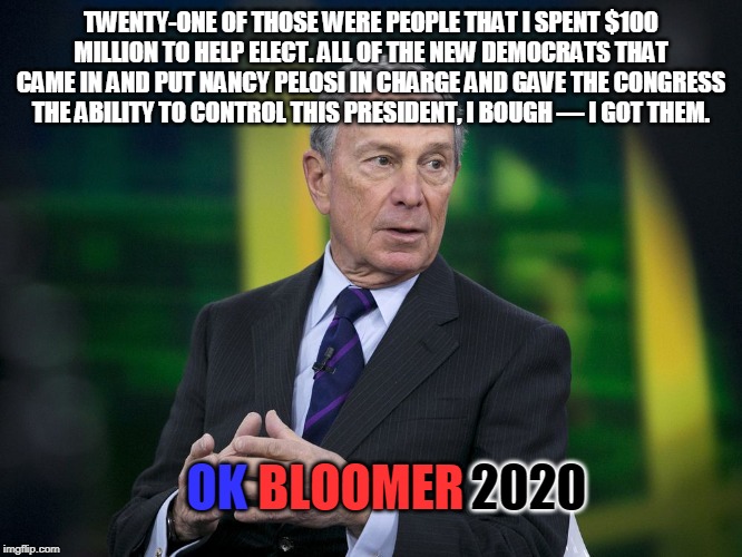 This party was sponsored by Boomerberg.. | TWENTY-ONE OF THOSE WERE PEOPLE THAT I SPENT $100 MILLION TO HELP ELECT. ALL OF THE NEW DEMOCRATS THAT CAME IN AND PUT NANCY PELOSI IN CHARGE AND GAVE THE CONGRESS THE ABILITY TO CONTROL THIS PRESIDENT, I BOUGH — I GOT THEM. OK; BLOOMER; 2020 | image tagged in ok bloomer | made w/ Imgflip meme maker