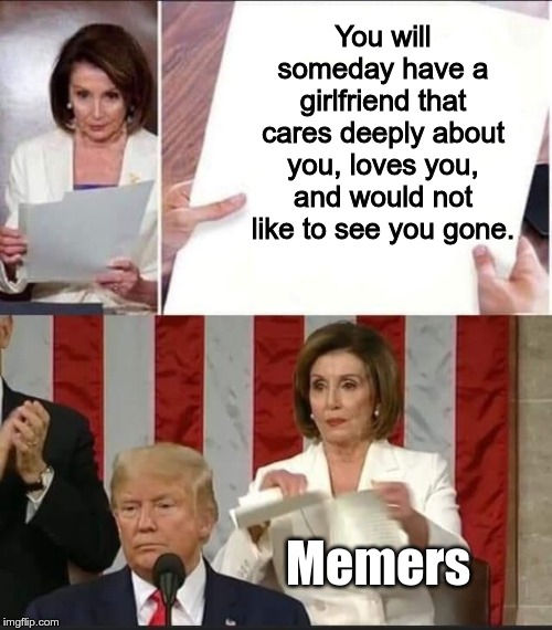 Nancy Pelosi tears speech | You will someday have a girlfriend that cares deeply about you, loves you, and would not like to see you gone. Memers | image tagged in nancy pelosi tears speech | made w/ Imgflip meme maker