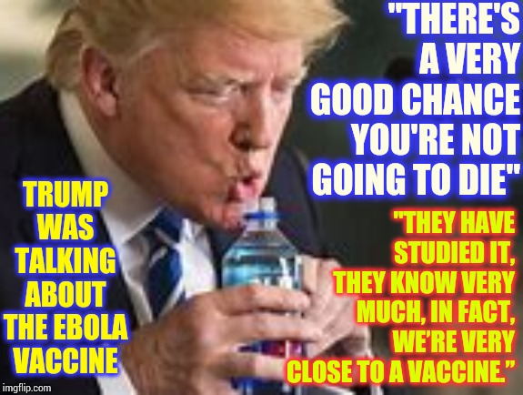 Don't Trust This Pathalogical Liar With Narcissistic Personality Disorder With Your Family's Lives | "THERE'S A VERY GOOD CHANCE YOU'RE NOT GOING TO DIE"; TRUMP WAS TALKING ABOUT THE EBOLA VACCINE; "THEY HAVE STUDIED IT, THEY KNOW VERY MUCH, IN FACT, WE’RE VERY CLOSE TO A VACCINE.” | image tagged in memes,trump unfit unqualified dangerous,liar in chief,coronavirus,corona virus,safety first | made w/ Imgflip meme maker