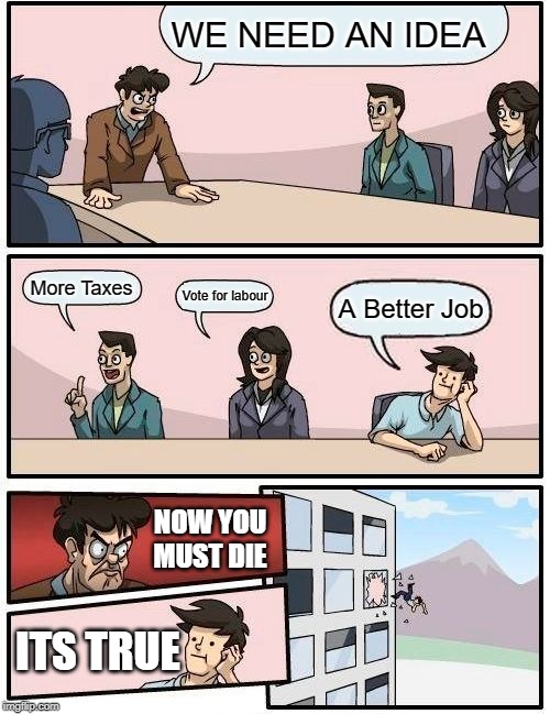 Boardroom Meeting Suggestion | WE NEED AN IDEA; More Taxes; Vote for labour; A Better Job; NOW YOU MUST DIE; ITS TRUE | image tagged in memes,boardroom meeting suggestion | made w/ Imgflip meme maker