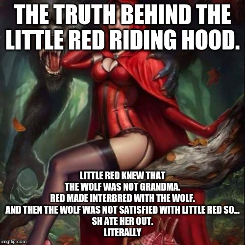 Little red Riding Hood | THE TRUTH BEHIND THE LITTLE RED RIDING HOOD. LITTLE RED KNEW THAT THE WOLF WAS NOT GRANDMA.
RED MADE INTERBRED WITH THE WOLF.
AND THEN THE WOLF WAS NOT SATISFIED WITH LITTLE RED SO...
SH ATE HER OUT.
LITERALLY | image tagged in little red riding hood | made w/ Imgflip meme maker