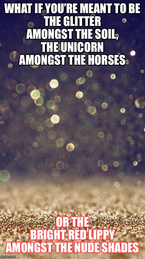 Glitter | WHAT IF YOU’RE MEANT TO BE
THE GLITTER
AMONGST THE SOIL,
THE UNICORN
AMONGST THE HORSES; OR THE
BRIGHT RED LIPPY
AMONGST THE NUDE SHADES | image tagged in glitter | made w/ Imgflip meme maker