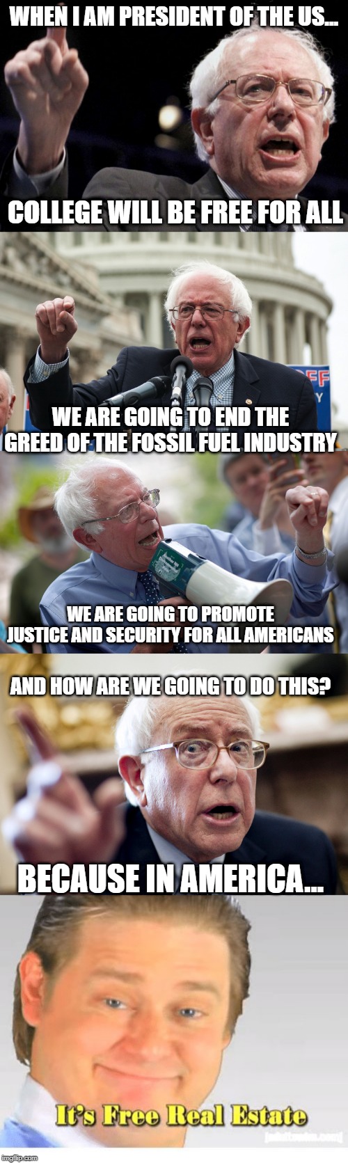 The Bernie Rant | WHEN I AM PRESIDENT OF THE US... COLLEGE WILL BE FREE FOR ALL; WE ARE GOING TO END THE GREED OF THE FOSSIL FUEL INDUSTRY; WE ARE GOING TO PROMOTE JUSTICE AND SECURITY FOR ALL AMERICANS; AND HOW ARE WE GOING TO DO THIS? BECAUSE IN AMERICA... | image tagged in bernie sanders,it's free real estate | made w/ Imgflip meme maker