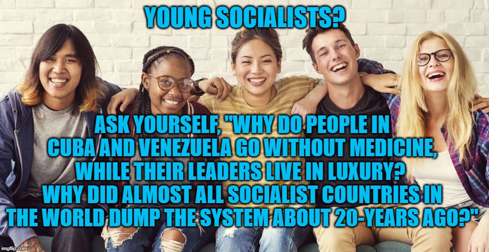 Young Socialists | YOUNG SOCIALISTS? ASK YOURSELF, "WHY DO PEOPLE IN CUBA AND VENEZUELA GO WITHOUT MEDICINE, WHILE THEIR LEADERS LIVE IN LUXURY?  WHY DID ALMOST ALL SOCIALIST COUNTRIES IN THE WORLD DUMP THE SYSTEM ABOUT 20-YEARS AGO?" | image tagged in politics | made w/ Imgflip meme maker