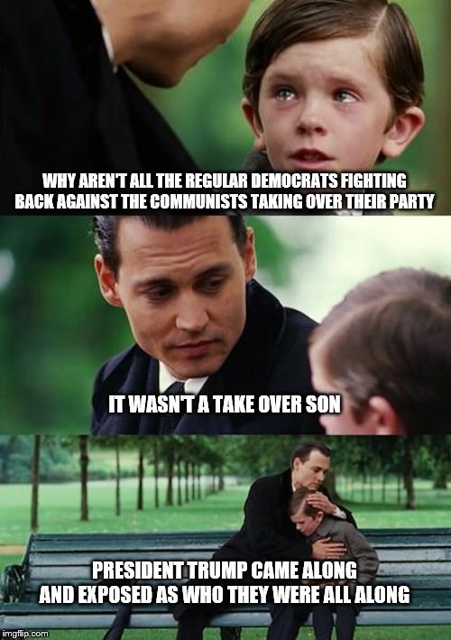 Finding Neverland |  WHY AREN'T ALL THE REGULAR DEMOCRATS FIGHTING BACK AGAINST THE COMMUNISTS TAKING OVER THEIR PARTY; IT WASN'T A TAKE OVER SON; PRESIDENT TRUMP CAME ALONG AND EXPOSED AS WHO THEY WERE ALL ALONG | image tagged in memes,finding neverland | made w/ Imgflip meme maker