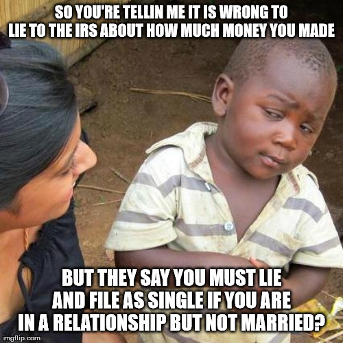 Politics are government. The IRS is a body of the government. I'm assuming I put this in the right category. | SO YOU'RE TELLIN ME IT IS WRONG TO LIE TO THE IRS ABOUT HOW MUCH MONEY YOU MADE; BUT THEY SAY YOU MUST LIE AND FILE AS SINGLE IF YOU ARE IN A RELATIONSHIP BUT NOT MARRIED? | image tagged in memes,third world skeptical kid,taxes,government,money | made w/ Imgflip meme maker