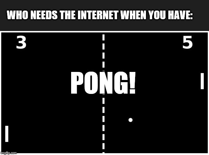 Pong | WHO NEEDS THE INTERNET WHEN YOU HAVE: PONG! | image tagged in pong | made w/ Imgflip meme maker