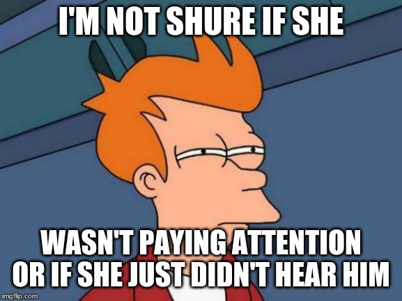 Futurama Fry Meme | I'M NOT SHURE IF SHE WASN'T PAYING ATTENTION OR IF SHE JUST DIDN'T HEAR HIM | image tagged in memes,futurama fry | made w/ Imgflip meme maker