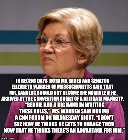 Traitor? | IN RECENT DAYS, BOTH MR. BIDEN AND SENATOR ELIZABETH WARREN OF MASSACHUSETTS SAID THAT MR. SANDERS SHOULD NOT BECOME THE NOMINEE IF HE ARRIVED AT THE CONVENTION SHORT OF A DELEGATE MAJORITY. “BERNIE HAD A BIG HAND IN WRITING THESE RULES,”  MS. WARREN SAID DURING A CNN FORUM ON WEDNESDAY NIGHT. “I DON’T SEE HOW HE THINKS HE GETS TO CHANGE THEM NOW THAT HE THINKS THERE’S AN ADVANTAGE FOR HIM.” | image tagged in traitor,elizabeth warren | made w/ Imgflip meme maker