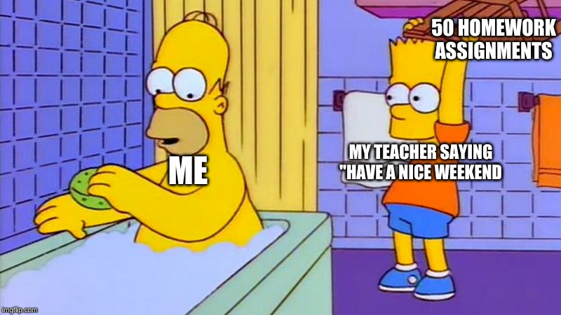 bart hitting homer with a chair | 50 HOMEWORK ASSIGNMENTS; ME; MY TEACHER SAYING "HAVE A NICE WEEKEND | image tagged in bart hitting homer with a chair | made w/ Imgflip meme maker