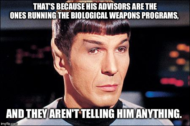 Condescending Spock | THAT'S BECAUSE HIS ADVISORS ARE THE ONES RUNNING THE BIOLOGICAL WEAPONS PROGRAMS, AND THEY AREN'T TELLING HIM ANYTHING. | image tagged in condescending spock | made w/ Imgflip meme maker