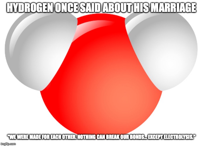 Water Molecule | HYDROGEN ONCE SAID ABOUT HIS MARRIAGE; "WE WERE MADE FOR EACH OTHER. NOTHING CAN BREAK OUR BONDS... EXCEPT ELECTROLYSIS." | image tagged in water,hyrdogen,memes | made w/ Imgflip meme maker