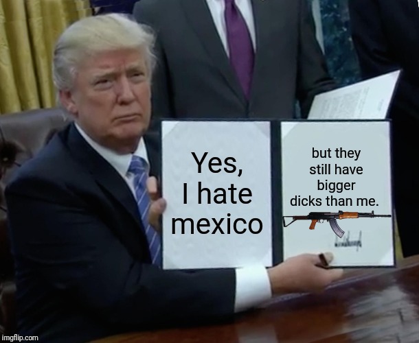 Trump Bill Signing | Yes, I hate mexico; but they still have bigger dicks than me. | image tagged in memes,trump bill signing | made w/ Imgflip meme maker