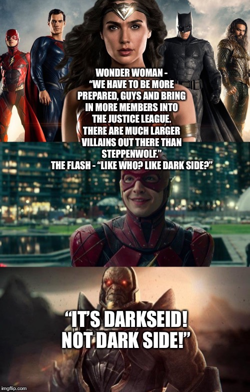The Justice League prepare for Darkseid | WONDER WOMAN - “WE HAVE TO BE MORE PREPARED, GUYS AND BRING IN MORE MEMBERS INTO THE JUSTICE LEAGUE. THERE ARE MUCH LARGER VILLAINS OUT THERE THAN STEPPENWOLF.”
THE FLASH - “LIKE WHO? LIKE DARK SIDE?”; “IT’S DARKSEID! NOT DARK SIDE!” | image tagged in justice league,wonder woman,the flash,darkside | made w/ Imgflip meme maker