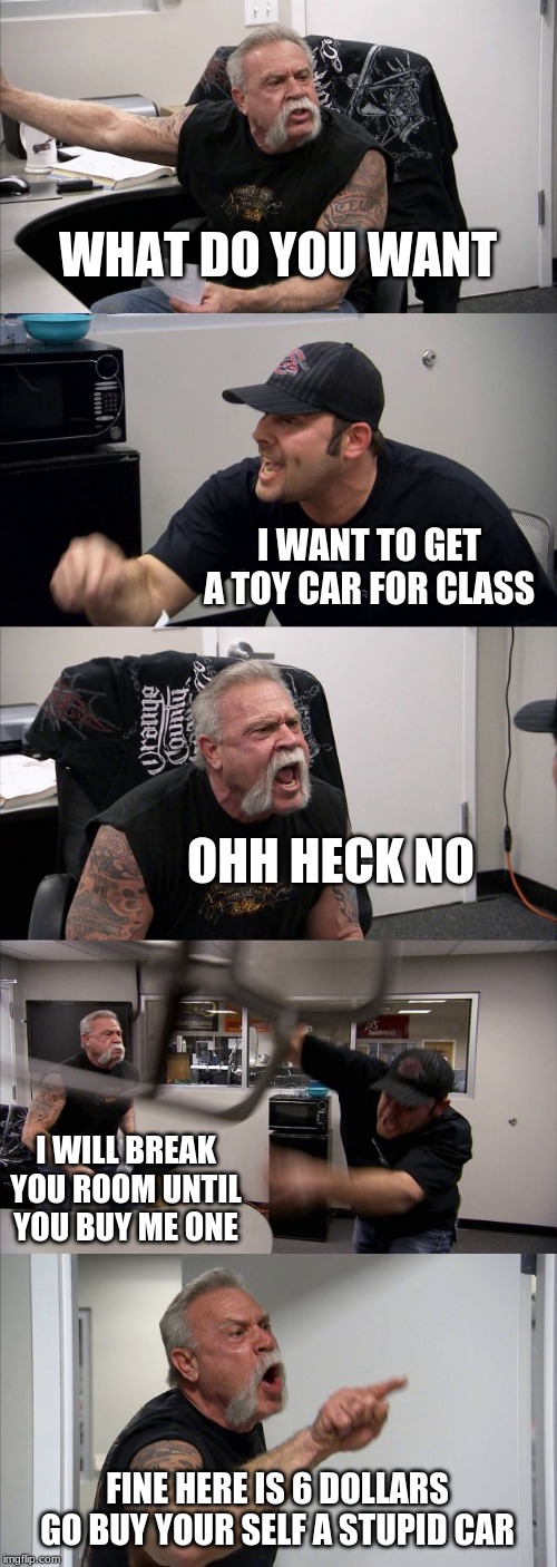 American Chopper Argument Meme | WHAT DO YOU WANT; I WANT TO GET A TOY CAR FOR CLASS; OHH HECK NO; I WILL BREAK YOU ROOM UNTIL YOU BUY ME ONE; FINE HERE IS 6 DOLLARS GO BUY YOUR SELF A STUPID CAR | image tagged in memes,american chopper argument | made w/ Imgflip meme maker