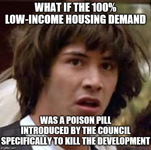 When local California housing/development politics is so tremendously f’d up that only conspiracy Keanu can properly express it | WHAT IF THE 100% LOW-INCOME HOUSING DEMAND; WAS A POISON PILL INTRODUCED BY THE COUNCIL SPECIFICALLY TO KILL THE DEVELOPMENT | image tagged in memes,conspiracy keanu,house,apartment,development,conspiracy | made w/ Imgflip meme maker