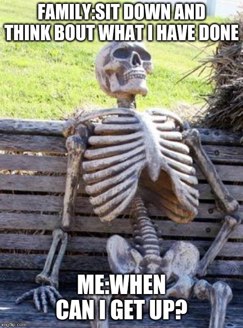 Waiting Skeleton Meme | FAMILY:SIT DOWN AND THINK BOUT WHAT I HAVE DONE; ME:WHEN CAN I GET UP? | image tagged in memes,waiting skeleton | made w/ Imgflip meme maker