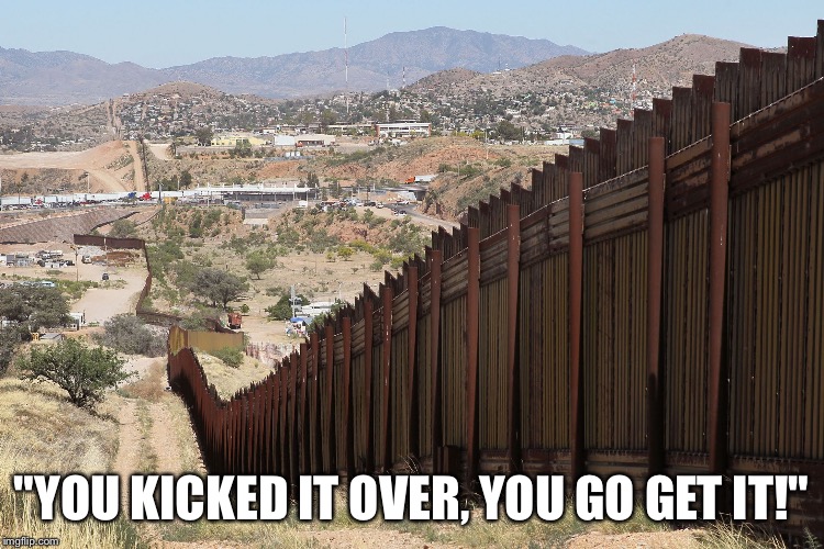 Border Wall 02 | "YOU KICKED IT OVER, YOU GO GET IT!" | image tagged in border wall 02 | made w/ Imgflip meme maker