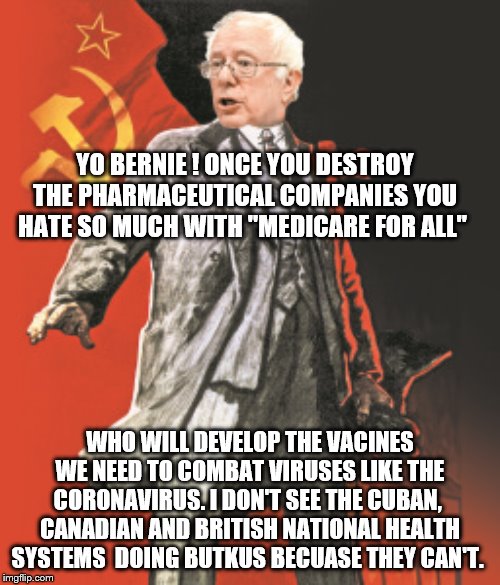 Yep | YO BERNIE ! ONCE YOU DESTROY THE PHARMACEUTICAL COMPANIES YOU HATE SO MUCH WITH "MEDICARE FOR ALL"; WHO WILL DEVELOP THE VACINES WE NEED TO COMBAT VIRUSES LIKE THE CORONAVIRUS. I DON'T SEE THE CUBAN,  CANADIAN AND BRITISH NATIONAL HEALTH SYSTEMS  DOING BUTKUS BECUASE THEY CAN'T. | image tagged in bernie sanders,democrats,medicare | made w/ Imgflip meme maker