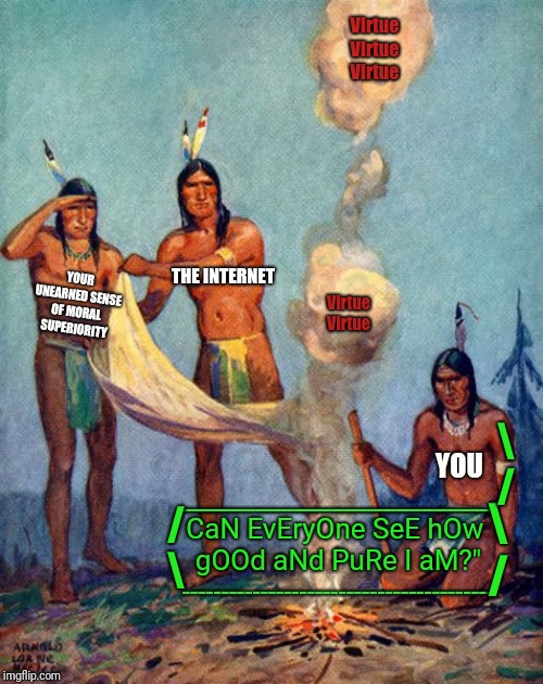 Indian smoke signals | Virtue
Virtue
Virtue; YOUR UNEARNED SENSE OF MORAL SUPERIORITY; THE INTERNET; Virtue
Virtue; \
/; YOU; _________________________
CaN EvEryOne SeE hOw 
gOOd aNd PuRe I aM?"
----------‐-----------------------------; \
/; /
\ | image tagged in indian smoke signals | made w/ Imgflip meme maker