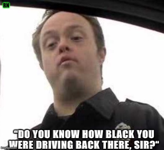 You know why I pulled you over, bwah? | RN; “DO YOU KNOW HOW BLACK YOU WERE DRIVING BACK THERE, SIR?“ | image tagged in cops | made w/ Imgflip meme maker