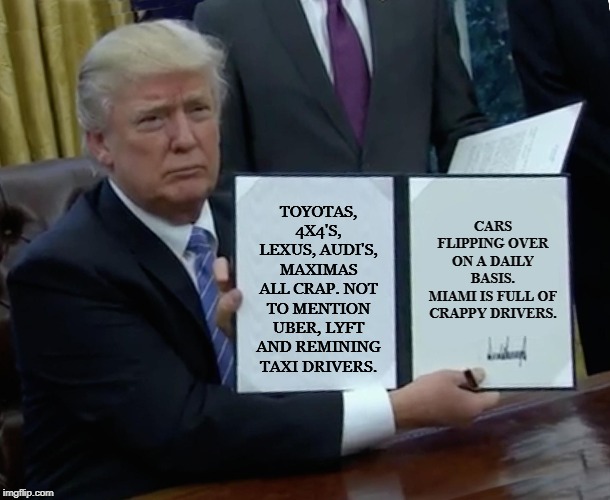 Trump Bill Signing | CARS FLIPPING OVER ON A DAILY BASIS.
MIAMI IS FULL OF CRAPPY DRIVERS. TOYOTAS, 4X4'S, LEXUS, AUDI'S, MAXIMAS ALL CRAP. NOT TO MENTION UBER, LYFT AND REMINING TAXI DRIVERS. | image tagged in memes,trump bill signing | made w/ Imgflip meme maker