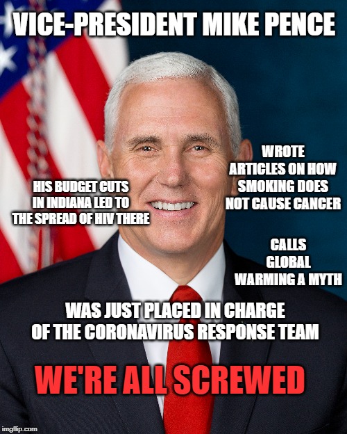 VICE-PRESIDENT MIKE PENCE; WROTE ARTICLES ON HOW SMOKING DOES NOT CAUSE CANCER; HIS BUDGET CUTS IN INDIANA LED TO THE SPREAD OF HIV THERE; CALLS GLOBAL WARMING A MYTH; WAS JUST PLACED IN CHARGE OF THE CORONAVIRUS RESPONSE TEAM; WE'RE ALL SCREWED | image tagged in mike pence | made w/ Imgflip meme maker