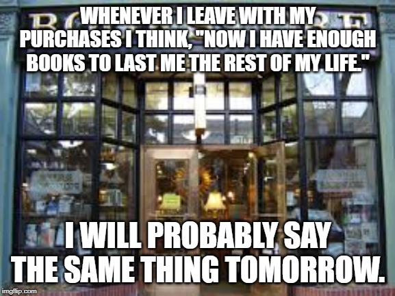 bookstore | WHENEVER I LEAVE WITH MY PURCHASES I THINK, "NOW I HAVE ENOUGH BOOKS TO LAST ME THE REST OF MY LIFE."; I WILL PROBABLY SAY THE SAME THING TOMORROW. | image tagged in bookstore | made w/ Imgflip meme maker
