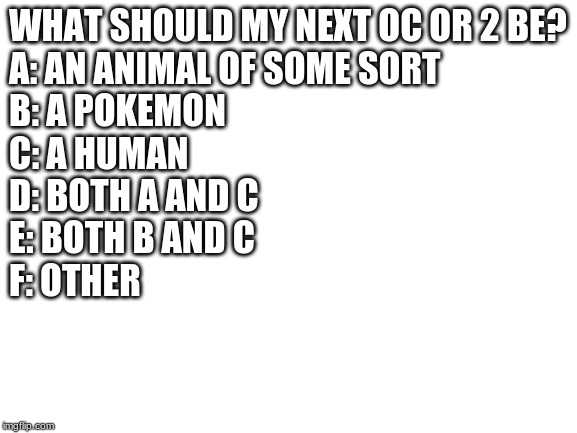 Blank White Template | WHAT SHOULD MY NEXT OC OR 2 BE?
A: AN ANIMAL OF SOME SORT
B: A POKEMON
C: A HUMAN
D: BOTH A AND C
E: BOTH B AND C
F: OTHER | image tagged in blank white template | made w/ Imgflip meme maker