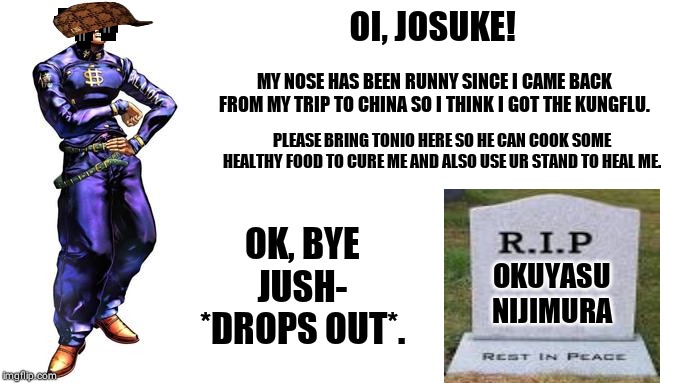 Oi Josuke! | OI, JOSUKE! MY NOSE HAS BEEN RUNNY SINCE I CAME BACK FROM MY TRIP TO CHINA SO I THINK I GOT THE KUNGFLU. PLEASE BRING TONIO HERE SO HE CAN COOK SOME HEALTHY FOOD TO CURE ME AND ALSO USE UR STAND TO HEAL ME. OK, BYE JUSH- *DROPS OUT*. OKUYASU NIJIMURA | image tagged in oi josuke | made w/ Imgflip meme maker