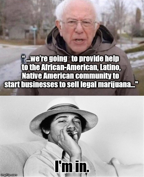 Feeling the Bern | “ ...we’re going   to provide help

 to the African-American, Latino, Native American community to
 start businesses to sell legal marijuana..."; I'm in. | image tagged in i am once again asking,obama pot,vote bernie sanders | made w/ Imgflip meme maker