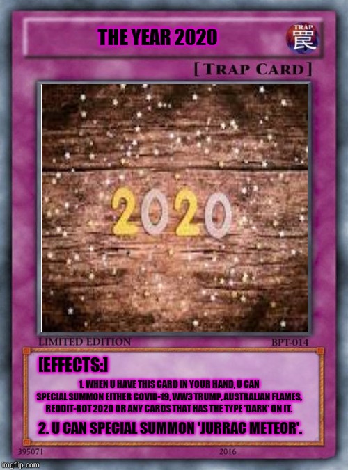 THE YEAR 2020; [EFFECTS:]; 1. WHEN U HAVE THIS CARD IN YOUR HAND, U CAN SPECIAL SUMMON EITHER COVID-19, WW3 TRUMP, AUSTRALIAN FLAMES, REDDIT-BOT 2020 OR ANY CARDS THAT HAS THE TYPE 'DARK' ON IT. 2. U CAN SPECIAL SUMMON 'JURRAC METEOR'. | made w/ Imgflip meme maker