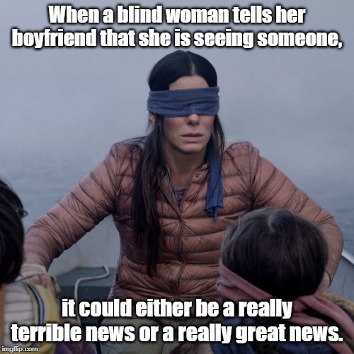 Bird Box Meme | When a blind woman tells her boyfriend that she is seeing someone, it could either be a really terrible news or a really great news. | image tagged in memes,bird box | made w/ Imgflip meme maker