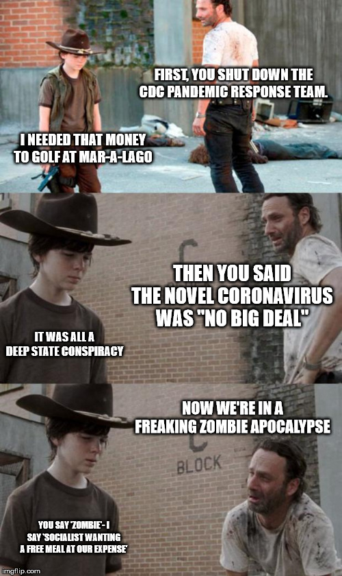 Rick and Carl 3 | FIRST, YOU SHUT DOWN THE CDC PANDEMIC RESPONSE TEAM. I NEEDED THAT MONEY TO GOLF AT MAR-A-LAGO; THEN YOU SAID THE NOVEL CORONAVIRUS WAS "NO BIG DEAL"; IT WAS ALL A DEEP STATE CONSPIRACY; NOW WE'RE IN A FREAKING ZOMBIE APOCALYPSE; YOU SAY 'ZOMBIE'- I SAY 'SOCIALIST WANTING A FREE MEAL AT OUR EXPENSE' | image tagged in memes,rick and carl 3 | made w/ Imgflip meme maker