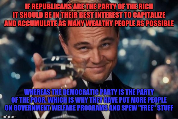 Leonardo Dicaprio Cheers | IF REPUBLICANS ARE THE PARTY OF THE RICH IT SHOULD BE IN THEIR BEST INTEREST TO CAPITALIZE AND ACCUMULATE AS MANY WEALTHY PEOPLE AS POSSIBLE; WHEREAS THE DEMOCRATIC PARTY IS THE PARTY OF THE POOR. WHICH IS WHY THEY HAVE PUT MORE PEOPLE ON GOVERNMENT WELFARE PROGRAMS AND SPEW "FREE" STUFF | image tagged in memes,leonardo dicaprio cheers | made w/ Imgflip meme maker