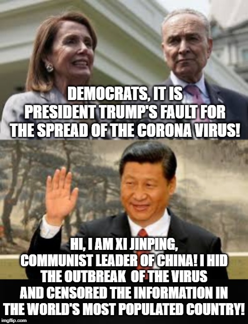 Democrats, We will call it the Trump Virus and get our allies CNN and MSNBC to say it!! Yes they did! | DEMOCRATS, IT IS PRESIDENT TRUMP'S FAULT FOR THE SPREAD OF THE CORONA VIRUS! HI, I AM XI JINPING, COMMUNIST LEADER OF CHINA! I HID THE OUTBREAK  OF THE VIRUS AND CENSORED THE INFORMATION IN THE WORLD'S MOST POPULATED COUNTRY! | image tagged in trump,democrats | made w/ Imgflip meme maker