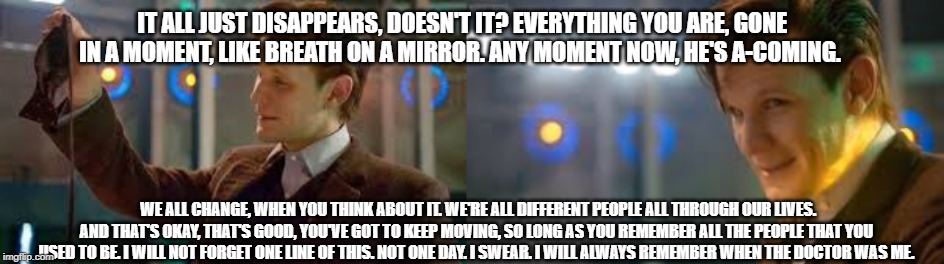 IT ALL JUST DISAPPEARS, DOESN'T IT? EVERYTHING YOU ARE, GONE IN A MOMENT, LIKE BREATH ON A MIRROR. ANY MOMENT NOW, HE'S A-COMING. WE ALL CHANGE, WHEN YOU THINK ABOUT IT. WE'RE ALL DIFFERENT PEOPLE ALL THROUGH OUR LIVES. AND THAT'S OKAY, THAT'S GOOD, YOU'VE GOT TO KEEP MOVING, SO LONG AS YOU REMEMBER ALL THE PEOPLE THAT YOU USED TO BE. I WILL NOT FORGET ONE LINE OF THIS. NOT ONE DAY. I SWEAR. I WILL ALWAYS REMEMBER WHEN THE DOCTOR WAS ME. | image tagged in doctor who | made w/ Imgflip meme maker