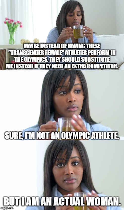 Black Woman Drinking Tea (3 Panels) | MAYBE INSTEAD OF HAVING THESE "TRANSGENDER FEMALE" ATHLETES PERFORM IN THE OLYMPICS, THEY SHOULD SUBSTITUTE ME INSTEAD IF THEY NEED AN EXTRA COMPETITOR. SURE, I'M NOT AN OLYMPIC ATHLETE, BUT I AM AN ACTUAL WOMAN. | image tagged in black woman drinking tea 3 panels | made w/ Imgflip meme maker
