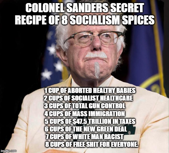 Bernie KFC Sanders | COLONEL SANDERS SECRET RECIPE OF 8 SOCIALISM SPICES; 1 CUP OF ABORTED HEALTHY BABIES
      2 CUPS OF SOCIALIST HEALTHCARE
3 CUPS OF TOTAL GUN CONTROL
4 CUPS OF MASS IMMIGRATION
         5 CUPS OF $47.5 TRILLION IN TAXES
  6 CUPS OF THE NEW GREEN DEAL
7 CUPS OF WHITE MAN RACIST
            8 CUPS OF FREE SHIT FOR EVERYONE. | image tagged in bernie kfc sanders | made w/ Imgflip meme maker