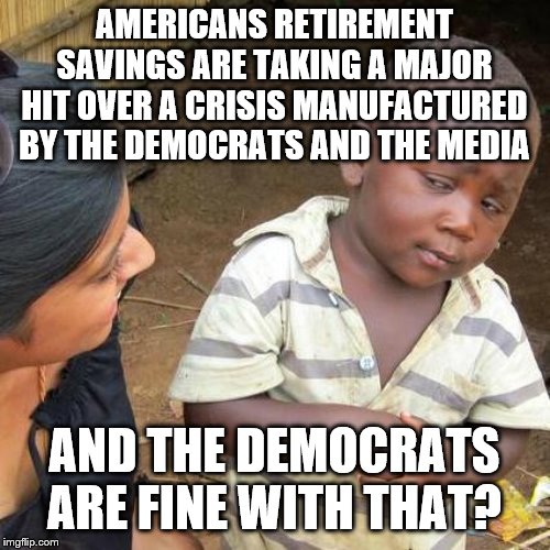 Third World Skeptical Kid Meme | AMERICANS RETIREMENT SAVINGS ARE TAKING A MAJOR HIT OVER A CRISIS MANUFACTURED BY THE DEMOCRATS AND THE MEDIA; AND THE DEMOCRATS ARE FINE WITH THAT? | image tagged in memes,third world skeptical kid | made w/ Imgflip meme maker