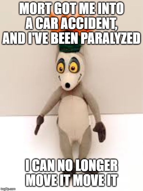 MM | MORT GOT ME INTO A CAR ACCIDENT, AND I'VE BEEN PARALYZED; I CAN NO LONGER MOVE IT MOVE IT | image tagged in funny | made w/ Imgflip meme maker