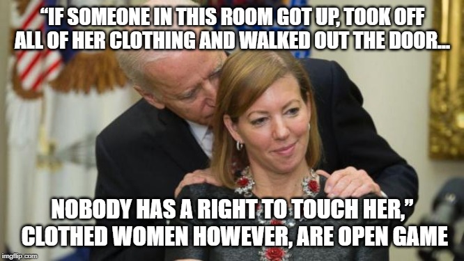 Joe's hot take on sexual harassment | “IF SOMEONE IN THIS ROOM GOT UP, TOOK OFF ALL OF HER CLOTHING AND WALKED OUT THE DOOR... NOBODY HAS A RIGHT TO TOUCH HER,”  CLOTHED WOMEN HOWEVER, ARE OPEN GAME | image tagged in creepy joe biden,sexual harassment,joe biden | made w/ Imgflip meme maker