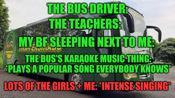 Yeah | THE BUS DRIVER:; THE TEACHERS:; MY BF SLEEPING NEXT TO ME:; THE BUS'S KARAOKE MUSIC THING: *PLAYS A POPULAR SONG EVERYBODY KNOWS*; LOTS OF THE GIRLS + ME: *INTENSE SINGING* | image tagged in memes,funny,song lyrics,bus,girls,me | made w/ Imgflip meme maker