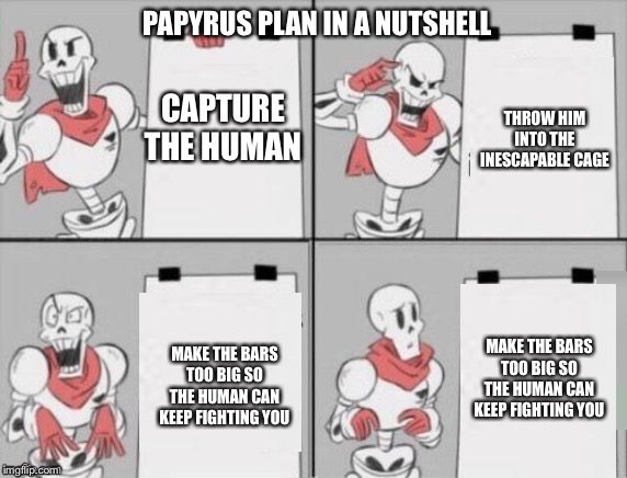 Papyrus plan | PAPYRUS PLAN IN A NUTSHELL; CAPTURE THE HUMAN; THROW HIM INTO THE INESCAPABLE CAGE; MAKE THE BARS TOO BIG SO THE HUMAN CAN KEEP FIGHTING YOU; MAKE THE BARS TOO BIG SO THE HUMAN CAN KEEP FIGHTING YOU | image tagged in papyrus plan | made w/ Imgflip meme maker